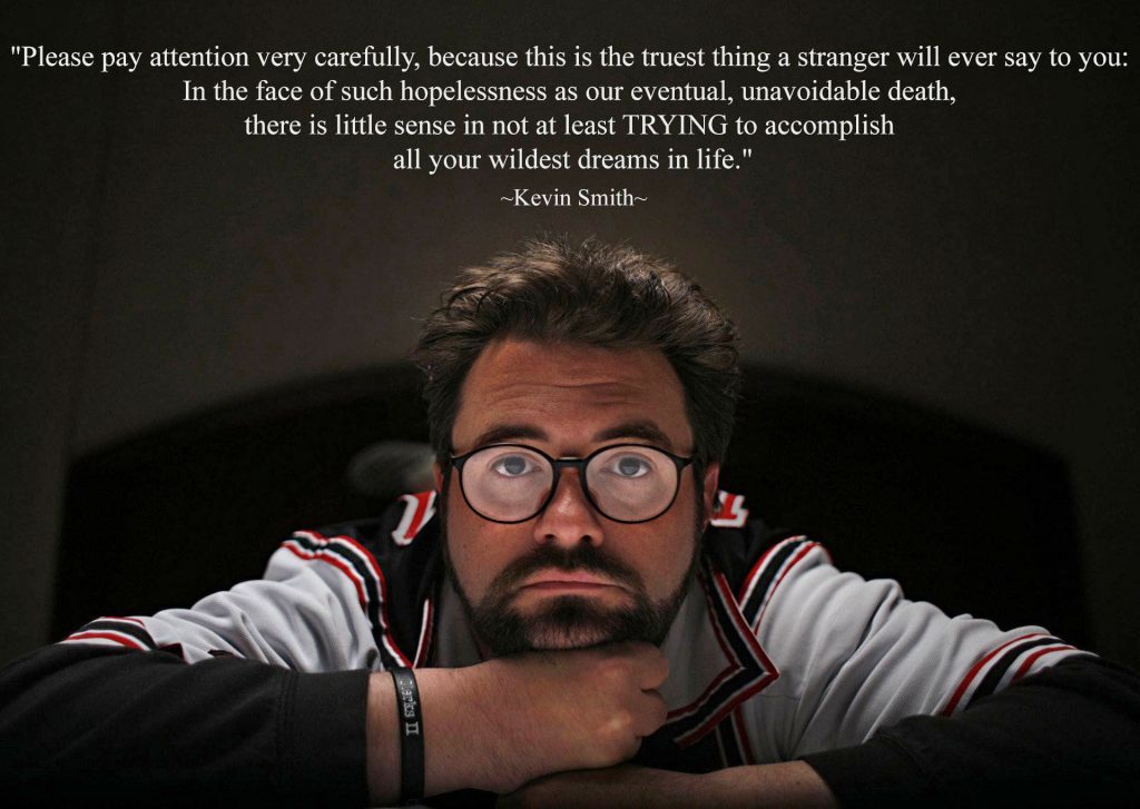 Please pay attention very carefully, because this is the truest thing a stranger will ever say to you: In the face of such hopelessness as our eventual, unavoidable death, there is little sense in not at least TRYING to accomplish all your wildest dreams in life. - Kevin Smith