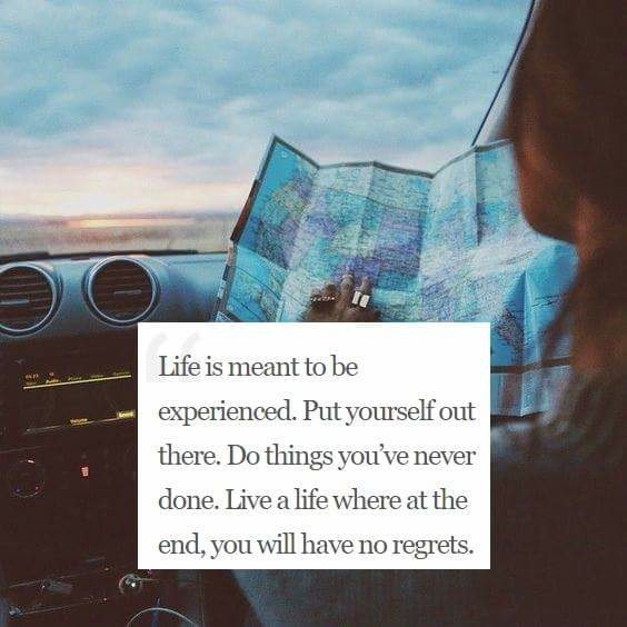 Life is meant to be experienced. Put yourself out there. Do things you've never done. Live a life where at the end, you will have no regrets.